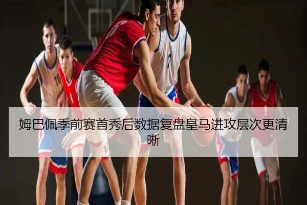 姆巴佩季前赛首秀后数据复盘皇马进攻层次更清晰