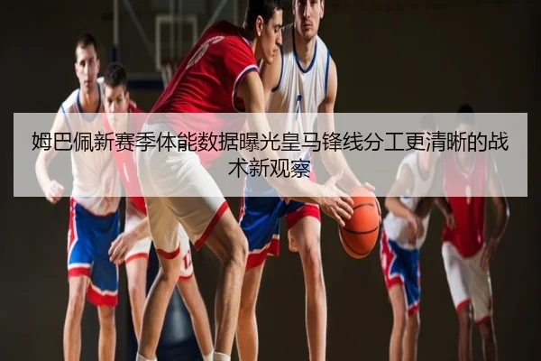 姆巴佩新赛季体能数据曝光皇马锋线分工更清晰的战术新观察