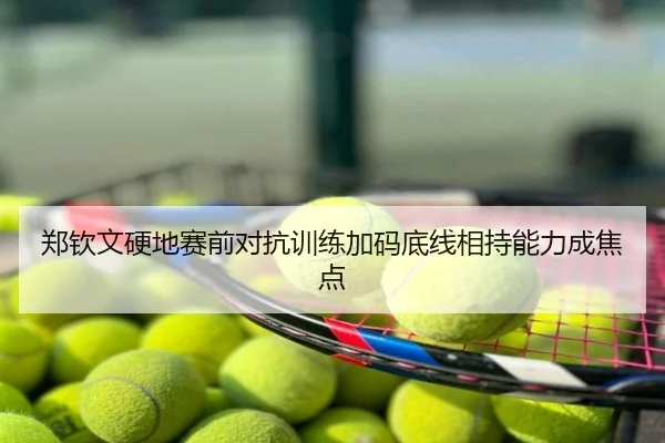 郑钦文硬地赛前对抗训练加码底线相持能力成焦点