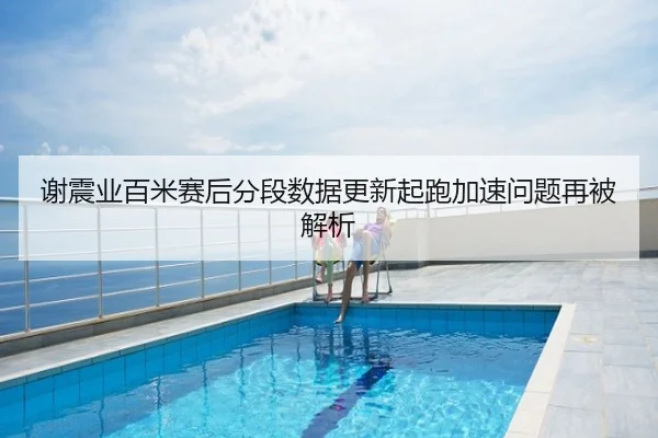 谢震业百米赛后分段数据更新起跑加速问题再被解析