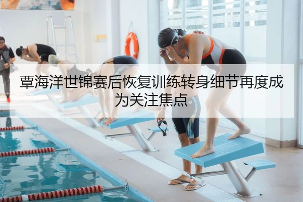 覃海洋世锦赛后恢复训练转身细节再度成为关注焦点