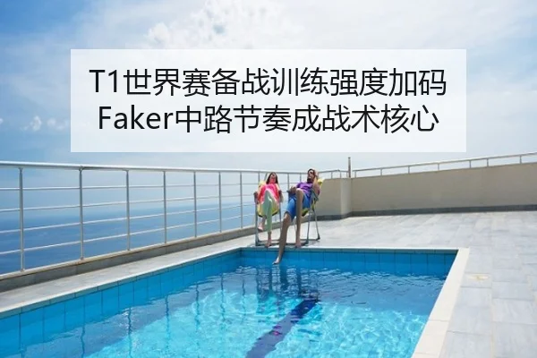 T1世界赛备战训练强度加码 Faker中路节奏成战术核心