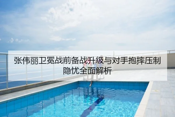 张伟丽卫冕战前备战升级与对手抱摔压制隐忧全面解析