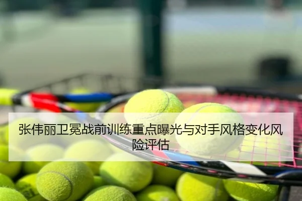 张伟丽卫冕战前训练重点曝光与对手风格变化风险评估